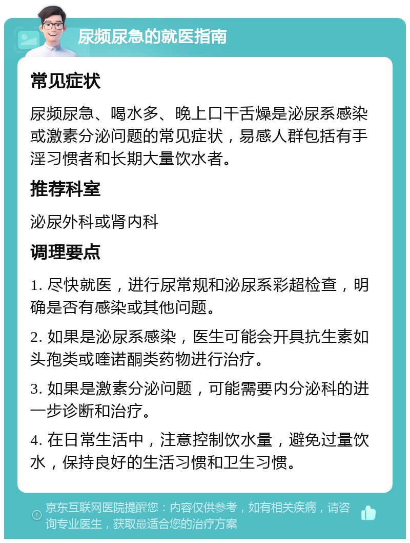 尿频尿急的就医指南 常见症状 尿频尿急、喝水多、晚上口干舌燥是泌尿系感染或激素分泌问题的常见症状，易感人群包括有手淫习惯者和长期大量饮水者。 推荐科室 泌尿外科或肾内科 调理要点 1. 尽快就医，进行尿常规和泌尿系彩超检查，明确是否有感染或其他问题。 2. 如果是泌尿系感染，医生可能会开具抗生素如头孢类或喹诺酮类药物进行治疗。 3. 如果是激素分泌问题，可能需要内分泌科的进一步诊断和治疗。 4. 在日常生活中，注意控制饮水量，避免过量饮水，保持良好的生活习惯和卫生习惯。