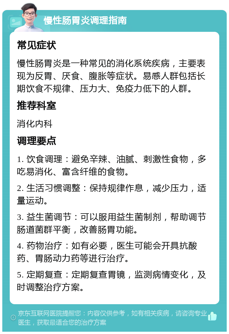 慢性肠胃炎调理指南 常见症状 慢性肠胃炎是一种常见的消化系统疾病，主要表现为反胃、厌食、腹胀等症状。易感人群包括长期饮食不规律、压力大、免疫力低下的人群。 推荐科室 消化内科 调理要点 1. 饮食调理：避免辛辣、油腻、刺激性食物，多吃易消化、富含纤维的食物。 2. 生活习惯调整：保持规律作息，减少压力，适量运动。 3. 益生菌调节：可以服用益生菌制剂，帮助调节肠道菌群平衡，改善肠胃功能。 4. 药物治疗：如有必要，医生可能会开具抗酸药、胃肠动力药等进行治疗。 5. 定期复查：定期复查胃镜，监测病情变化，及时调整治疗方案。