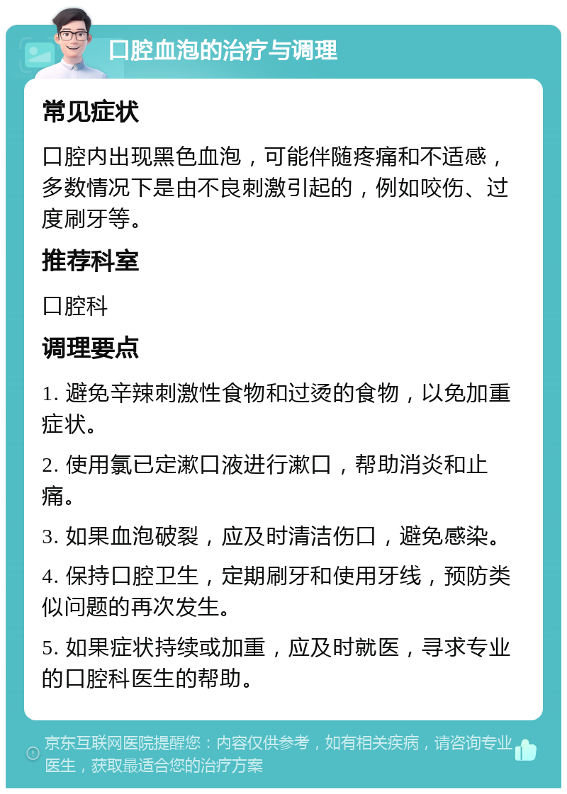 口腔血泡的治疗与调理 常见症状 口腔内出现黑色血泡，可能伴随疼痛和不适感，多数情况下是由不良刺激引起的，例如咬伤、过度刷牙等。 推荐科室 口腔科 调理要点 1. 避免辛辣刺激性食物和过烫的食物，以免加重症状。 2. 使用氯已定漱口液进行漱口，帮助消炎和止痛。 3. 如果血泡破裂，应及时清洁伤口，避免感染。 4. 保持口腔卫生，定期刷牙和使用牙线，预防类似问题的再次发生。 5. 如果症状持续或加重，应及时就医，寻求专业的口腔科医生的帮助。