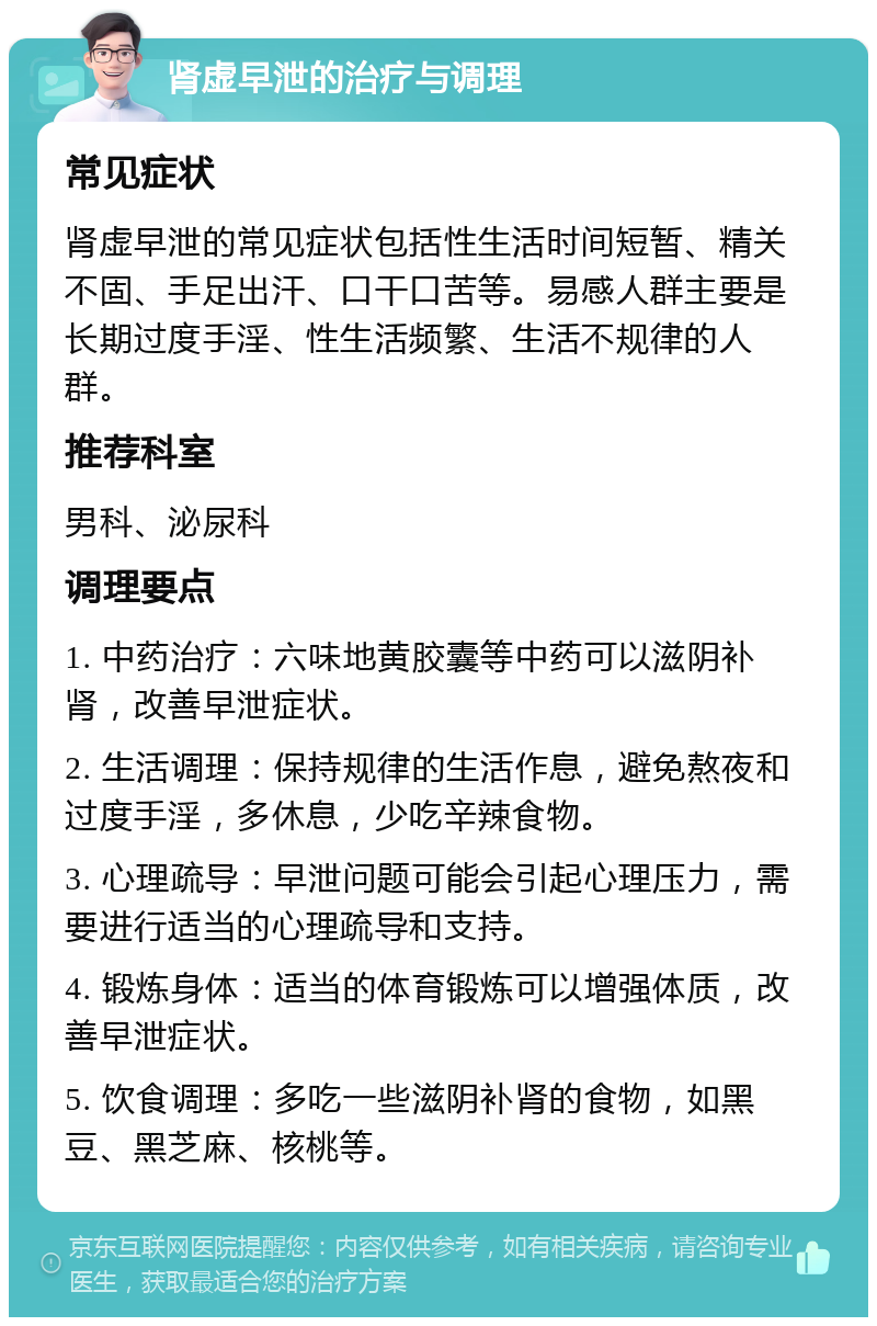 肾虚早泄的治疗与调理 常见症状 肾虚早泄的常见症状包括性生活时间短暂、精关不固、手足出汗、口干口苦等。易感人群主要是长期过度手淫、性生活频繁、生活不规律的人群。 推荐科室 男科、泌尿科 调理要点 1. 中药治疗：六味地黄胶囊等中药可以滋阴补肾，改善早泄症状。 2. 生活调理：保持规律的生活作息，避免熬夜和过度手淫，多休息，少吃辛辣食物。 3. 心理疏导：早泄问题可能会引起心理压力，需要进行适当的心理疏导和支持。 4. 锻炼身体：适当的体育锻炼可以增强体质，改善早泄症状。 5. 饮食调理：多吃一些滋阴补肾的食物，如黑豆、黑芝麻、核桃等。