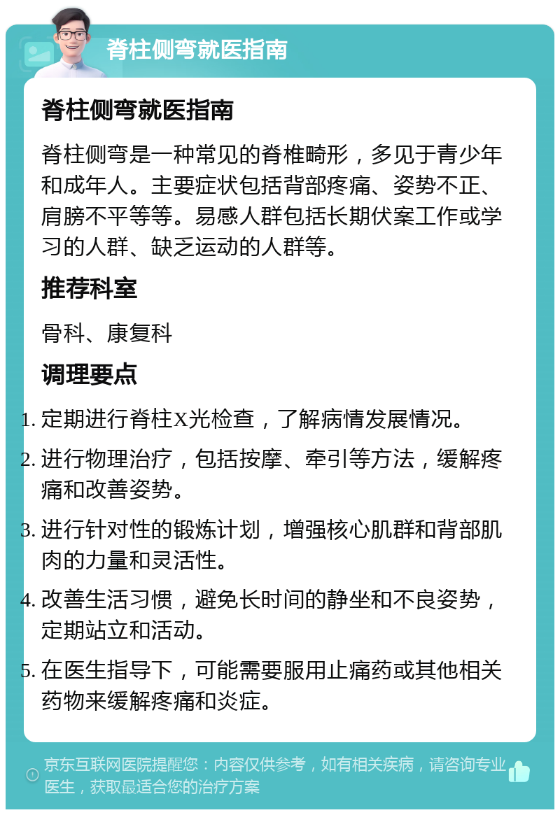 脊柱侧弯就医指南 脊柱侧弯就医指南 脊柱侧弯是一种常见的脊椎畸形，多见于青少年和成年人。主要症状包括背部疼痛、姿势不正、肩膀不平等等。易感人群包括长期伏案工作或学习的人群、缺乏运动的人群等。 推荐科室 骨科、康复科 调理要点 定期进行脊柱X光检查，了解病情发展情况。 进行物理治疗，包括按摩、牵引等方法，缓解疼痛和改善姿势。 进行针对性的锻炼计划，增强核心肌群和背部肌肉的力量和灵活性。 改善生活习惯，避免长时间的静坐和不良姿势，定期站立和活动。 在医生指导下，可能需要服用止痛药或其他相关药物来缓解疼痛和炎症。