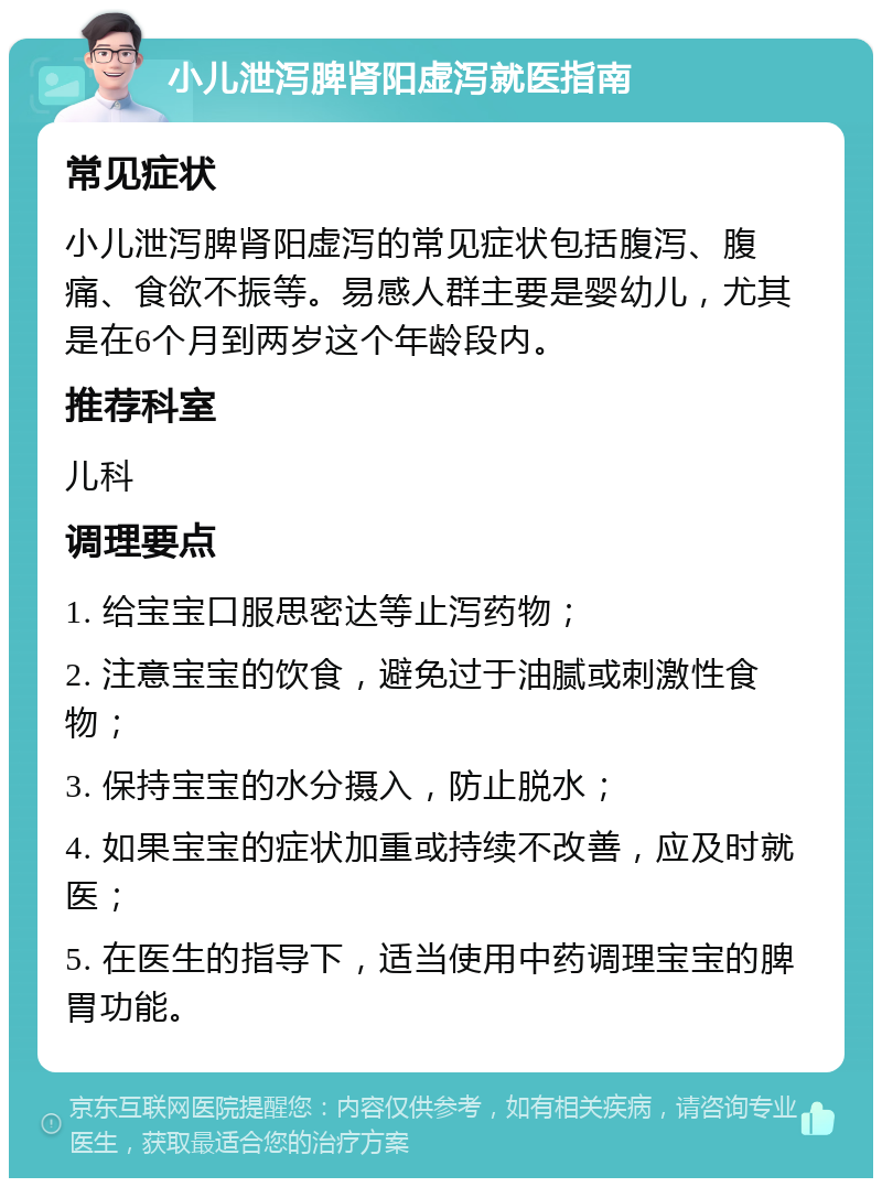 小儿泄泻脾肾阳虚泻就医指南 常见症状 小儿泄泻脾肾阳虚泻的常见症状包括腹泻、腹痛、食欲不振等。易感人群主要是婴幼儿，尤其是在6个月到两岁这个年龄段内。 推荐科室 儿科 调理要点 1. 给宝宝口服思密达等止泻药物； 2. 注意宝宝的饮食，避免过于油腻或刺激性食物； 3. 保持宝宝的水分摄入，防止脱水； 4. 如果宝宝的症状加重或持续不改善，应及时就医； 5. 在医生的指导下，适当使用中药调理宝宝的脾胃功能。