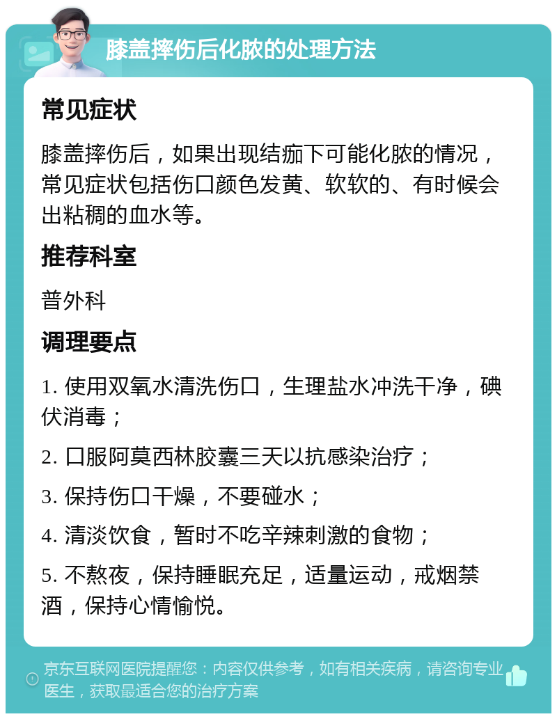 膝盖摔伤后化脓的处理方法 常见症状 膝盖摔伤后，如果出现结痂下可能化脓的情况，常见症状包括伤口颜色发黄、软软的、有时候会出粘稠的血水等。 推荐科室 普外科 调理要点 1. 使用双氧水清洗伤口，生理盐水冲洗干净，碘伏消毒； 2. 口服阿莫西林胶囊三天以抗感染治疗； 3. 保持伤口干燥，不要碰水； 4. 清淡饮食，暂时不吃辛辣刺激的食物； 5. 不熬夜，保持睡眠充足，适量运动，戒烟禁酒，保持心情愉悦。