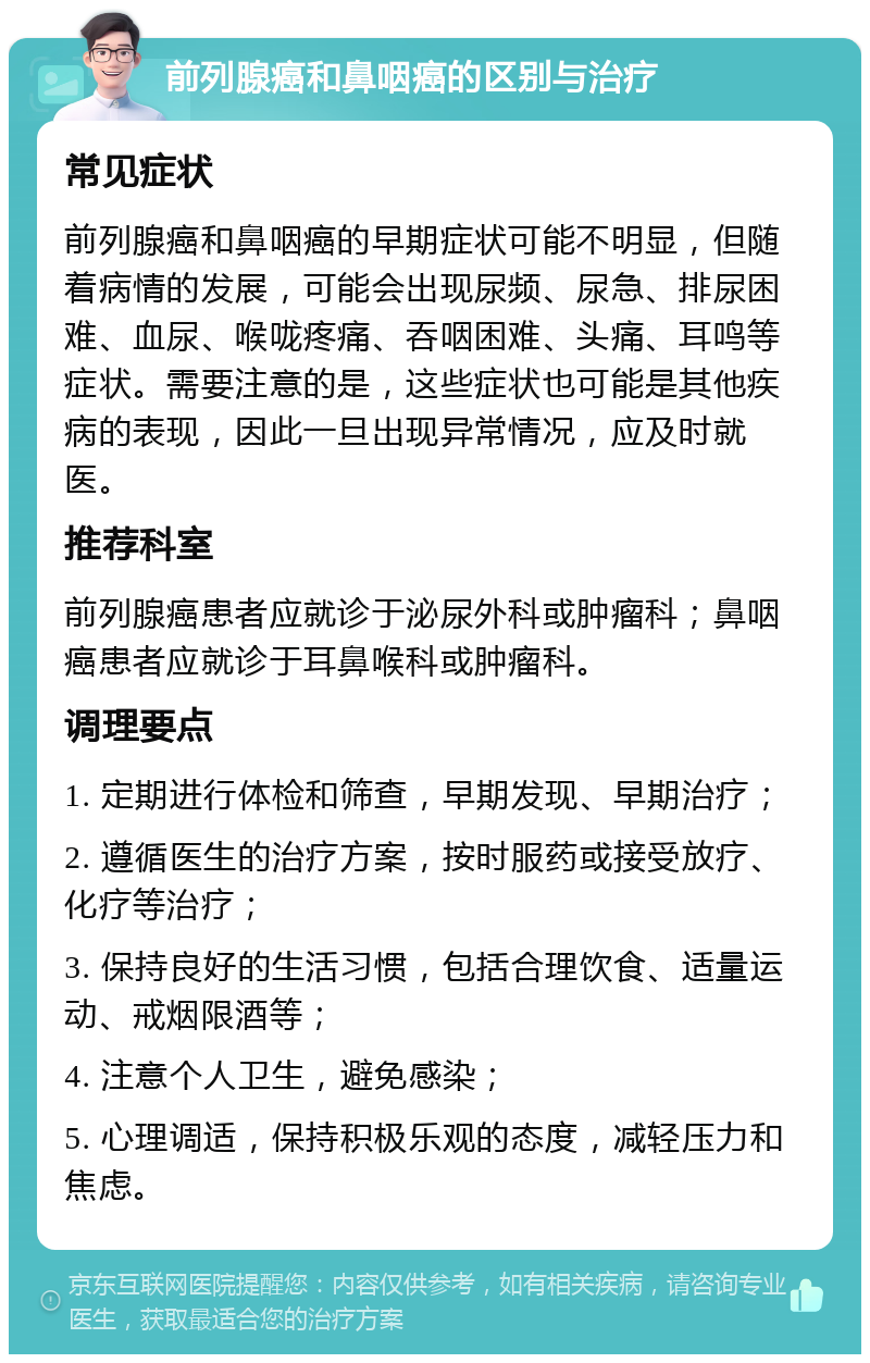 前列腺癌和鼻咽癌的区别与治疗 常见症状 前列腺癌和鼻咽癌的早期症状可能不明显，但随着病情的发展，可能会出现尿频、尿急、排尿困难、血尿、喉咙疼痛、吞咽困难、头痛、耳鸣等症状。需要注意的是，这些症状也可能是其他疾病的表现，因此一旦出现异常情况，应及时就医。 推荐科室 前列腺癌患者应就诊于泌尿外科或肿瘤科；鼻咽癌患者应就诊于耳鼻喉科或肿瘤科。 调理要点 1. 定期进行体检和筛查，早期发现、早期治疗； 2. 遵循医生的治疗方案，按时服药或接受放疗、化疗等治疗； 3. 保持良好的生活习惯，包括合理饮食、适量运动、戒烟限酒等； 4. 注意个人卫生，避免感染； 5. 心理调适，保持积极乐观的态度，减轻压力和焦虑。