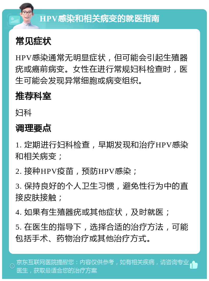 HPV感染和相关病变的就医指南 常见症状 HPV感染通常无明显症状，但可能会引起生殖器疣或癌前病变。女性在进行常规妇科检查时，医生可能会发现异常细胞或病变组织。 推荐科室 妇科 调理要点 1. 定期进行妇科检查，早期发现和治疗HPV感染和相关病变； 2. 接种HPV疫苗，预防HPV感染； 3. 保持良好的个人卫生习惯，避免性行为中的直接皮肤接触； 4. 如果有生殖器疣或其他症状，及时就医； 5. 在医生的指导下，选择合适的治疗方法，可能包括手术、药物治疗或其他治疗方式。