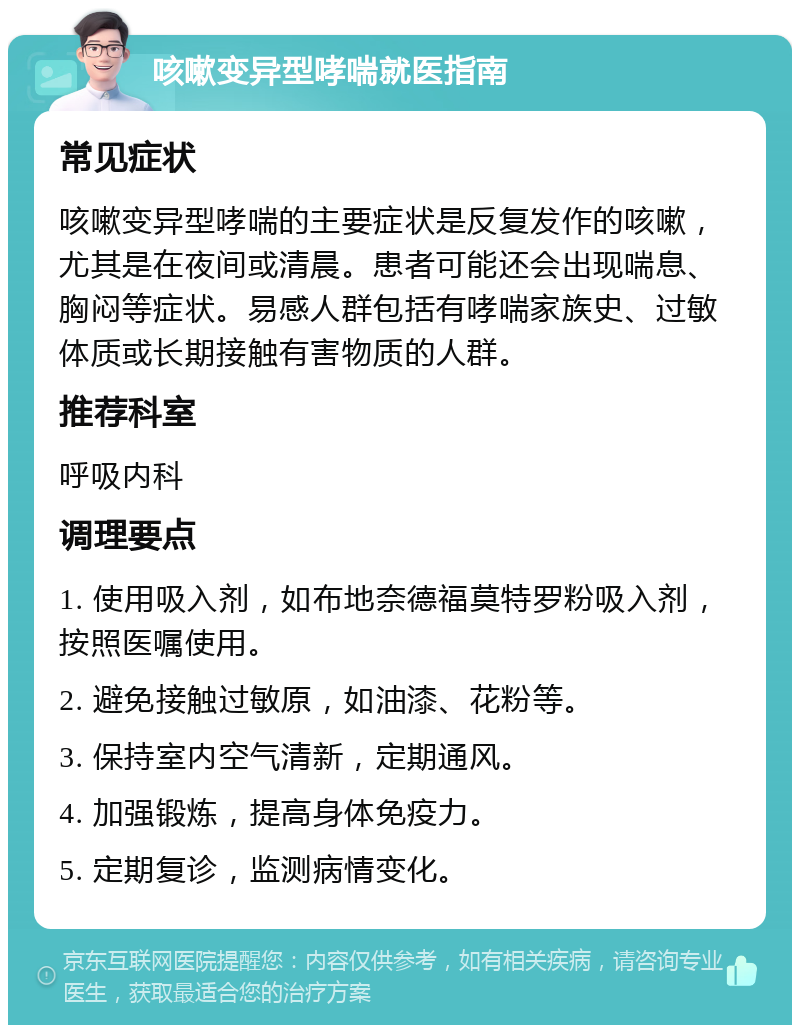 咳嗽变异型哮喘就医指南 常见症状 咳嗽变异型哮喘的主要症状是反复发作的咳嗽，尤其是在夜间或清晨。患者可能还会出现喘息、胸闷等症状。易感人群包括有哮喘家族史、过敏体质或长期接触有害物质的人群。 推荐科室 呼吸内科 调理要点 1. 使用吸入剂，如布地奈德福莫特罗粉吸入剂，按照医嘱使用。 2. 避免接触过敏原，如油漆、花粉等。 3. 保持室内空气清新，定期通风。 4. 加强锻炼，提高身体免疫力。 5. 定期复诊，监测病情变化。