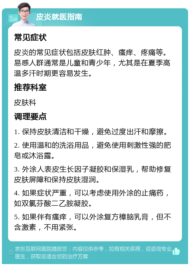 皮炎就医指南 常见症状 皮炎的常见症状包括皮肤红肿、瘙痒、疼痛等。易感人群通常是儿童和青少年，尤其是在夏季高温多汗时期更容易发生。 推荐科室 皮肤科 调理要点 1. 保持皮肤清洁和干燥，避免过度出汗和摩擦。 2. 使用温和的洗浴用品，避免使用刺激性强的肥皂或沐浴露。 3. 外涂人表皮生长因子凝胶和保湿乳，帮助修复皮肤屏障和保持皮肤湿润。 4. 如果症状严重，可以考虑使用外涂的止痛药，如双氯芬酸二乙胺凝胶。 5. 如果伴有瘙痒，可以外涂复方樟脑乳膏，但不含激素，不用紧张。