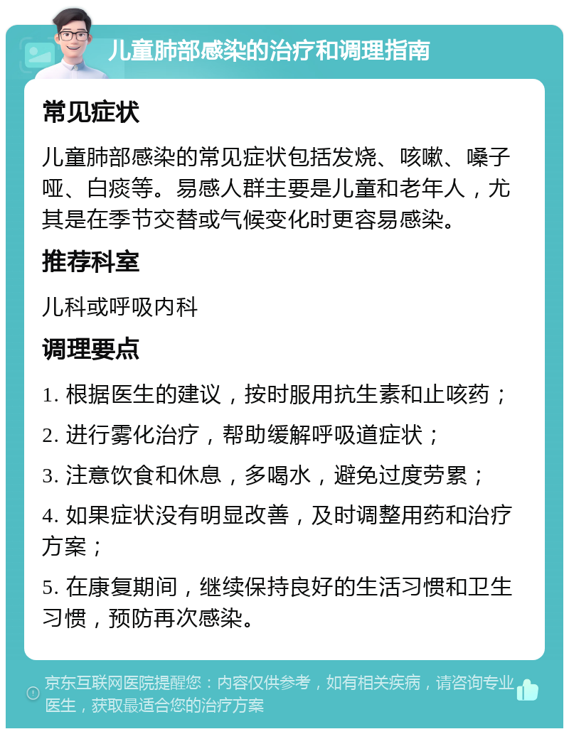 儿童肺部感染的治疗和调理指南 常见症状 儿童肺部感染的常见症状包括发烧、咳嗽、嗓子哑、白痰等。易感人群主要是儿童和老年人，尤其是在季节交替或气候变化时更容易感染。 推荐科室 儿科或呼吸内科 调理要点 1. 根据医生的建议，按时服用抗生素和止咳药； 2. 进行雾化治疗，帮助缓解呼吸道症状； 3. 注意饮食和休息，多喝水，避免过度劳累； 4. 如果症状没有明显改善，及时调整用药和治疗方案； 5. 在康复期间，继续保持良好的生活习惯和卫生习惯，预防再次感染。