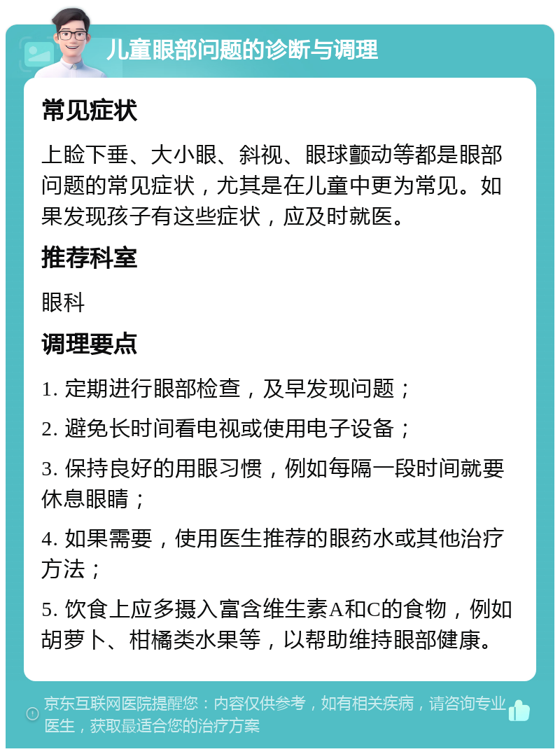 儿童眼部问题的诊断与调理 常见症状 上睑下垂、大小眼、斜视、眼球颤动等都是眼部问题的常见症状，尤其是在儿童中更为常见。如果发现孩子有这些症状，应及时就医。 推荐科室 眼科 调理要点 1. 定期进行眼部检查，及早发现问题； 2. 避免长时间看电视或使用电子设备； 3. 保持良好的用眼习惯，例如每隔一段时间就要休息眼睛； 4. 如果需要，使用医生推荐的眼药水或其他治疗方法； 5. 饮食上应多摄入富含维生素A和C的食物，例如胡萝卜、柑橘类水果等，以帮助维持眼部健康。