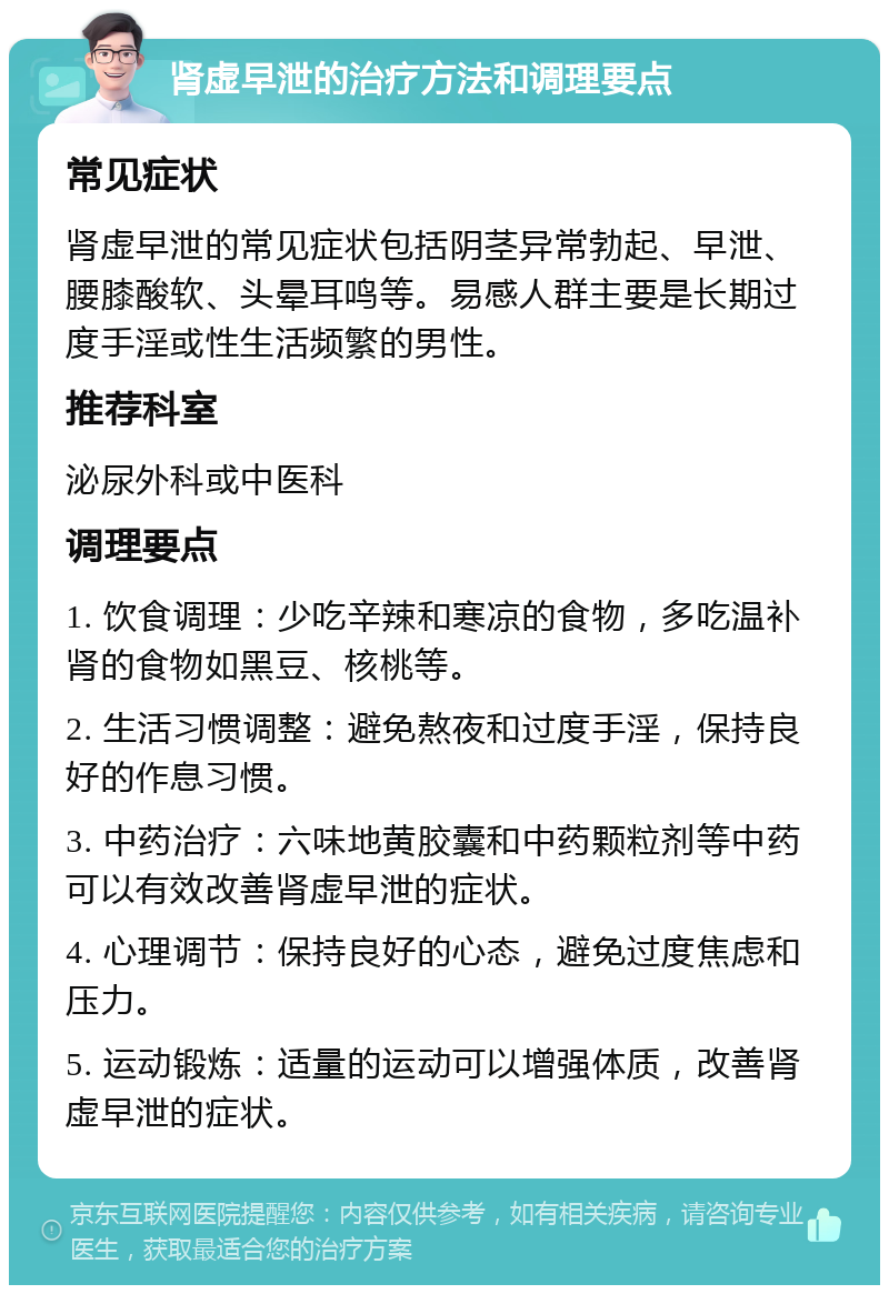 肾虚早泄的治疗方法和调理要点 常见症状 肾虚早泄的常见症状包括阴茎异常勃起、早泄、腰膝酸软、头晕耳鸣等。易感人群主要是长期过度手淫或性生活频繁的男性。 推荐科室 泌尿外科或中医科 调理要点 1. 饮食调理：少吃辛辣和寒凉的食物，多吃温补肾的食物如黑豆、核桃等。 2. 生活习惯调整：避免熬夜和过度手淫，保持良好的作息习惯。 3. 中药治疗：六味地黄胶囊和中药颗粒剂等中药可以有效改善肾虚早泄的症状。 4. 心理调节：保持良好的心态，避免过度焦虑和压力。 5. 运动锻炼：适量的运动可以增强体质，改善肾虚早泄的症状。