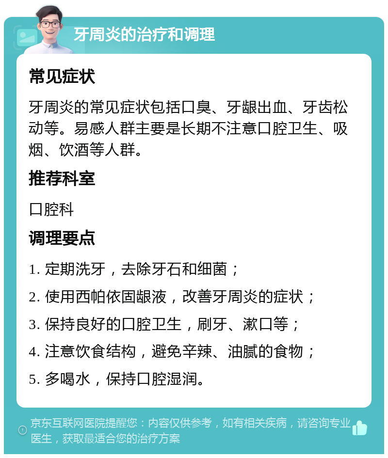 牙周炎的治疗和调理 常见症状 牙周炎的常见症状包括口臭、牙龈出血、牙齿松动等。易感人群主要是长期不注意口腔卫生、吸烟、饮酒等人群。 推荐科室 口腔科 调理要点 1. 定期洗牙，去除牙石和细菌； 2. 使用西帕依固龈液，改善牙周炎的症状； 3. 保持良好的口腔卫生，刷牙、漱口等； 4. 注意饮食结构，避免辛辣、油腻的食物； 5. 多喝水，保持口腔湿润。