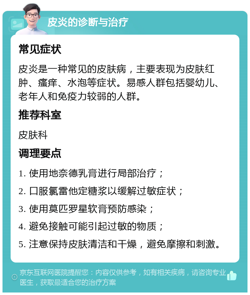 皮炎的诊断与治疗 常见症状 皮炎是一种常见的皮肤病，主要表现为皮肤红肿、瘙痒、水泡等症状。易感人群包括婴幼儿、老年人和免疫力较弱的人群。 推荐科室 皮肤科 调理要点 1. 使用地奈德乳膏进行局部治疗； 2. 口服氯雷他定糖浆以缓解过敏症状； 3. 使用莫匹罗星软膏预防感染； 4. 避免接触可能引起过敏的物质； 5. 注意保持皮肤清洁和干燥，避免摩擦和刺激。