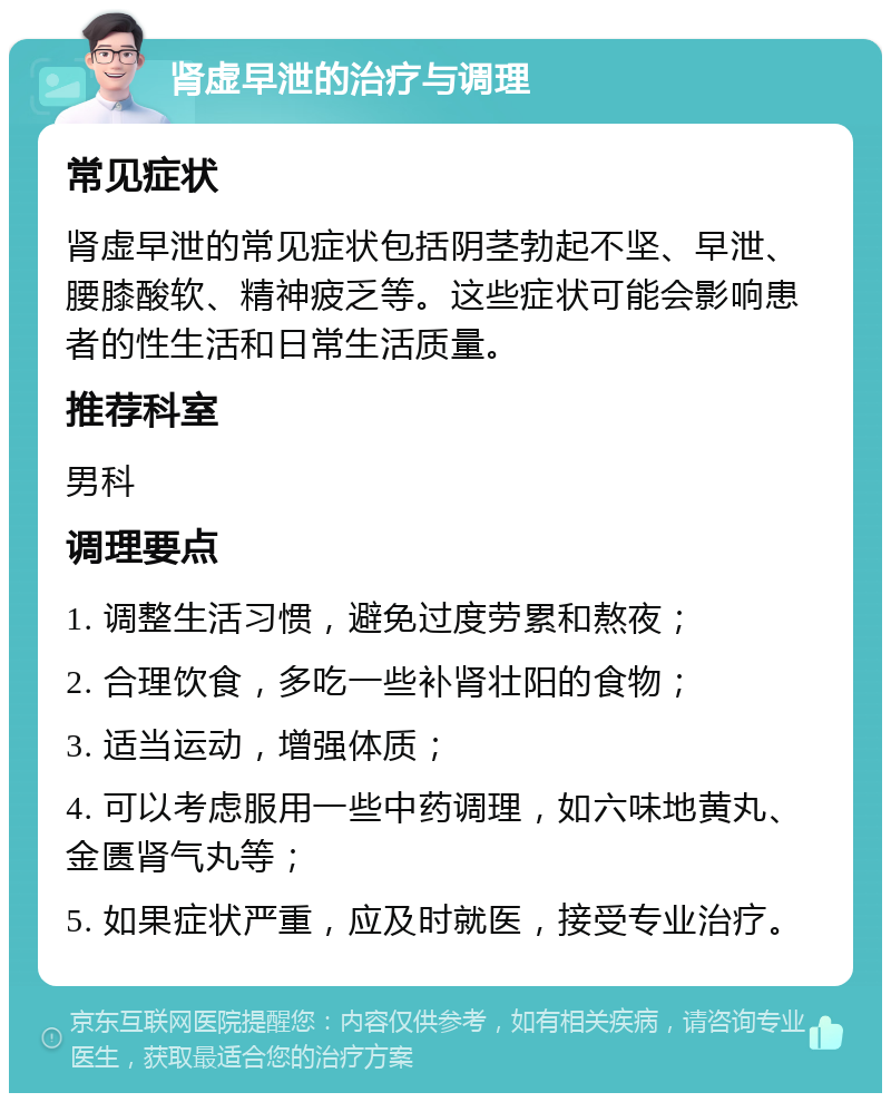 肾虚早泄的治疗与调理 常见症状 肾虚早泄的常见症状包括阴茎勃起不坚、早泄、腰膝酸软、精神疲乏等。这些症状可能会影响患者的性生活和日常生活质量。 推荐科室 男科 调理要点 1. 调整生活习惯，避免过度劳累和熬夜； 2. 合理饮食，多吃一些补肾壮阳的食物； 3. 适当运动，增强体质； 4. 可以考虑服用一些中药调理，如六味地黄丸、金匮肾气丸等； 5. 如果症状严重，应及时就医，接受专业治疗。