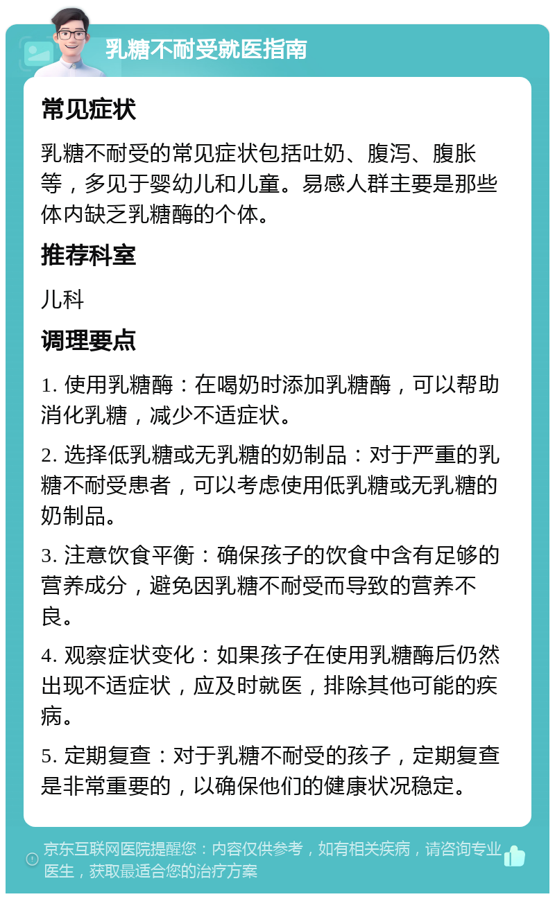 乳糖不耐受就医指南 常见症状 乳糖不耐受的常见症状包括吐奶、腹泻、腹胀等，多见于婴幼儿和儿童。易感人群主要是那些体内缺乏乳糖酶的个体。 推荐科室 儿科 调理要点 1. 使用乳糖酶：在喝奶时添加乳糖酶，可以帮助消化乳糖，减少不适症状。 2. 选择低乳糖或无乳糖的奶制品：对于严重的乳糖不耐受患者，可以考虑使用低乳糖或无乳糖的奶制品。 3. 注意饮食平衡：确保孩子的饮食中含有足够的营养成分，避免因乳糖不耐受而导致的营养不良。 4. 观察症状变化：如果孩子在使用乳糖酶后仍然出现不适症状，应及时就医，排除其他可能的疾病。 5. 定期复查：对于乳糖不耐受的孩子，定期复查是非常重要的，以确保他们的健康状况稳定。