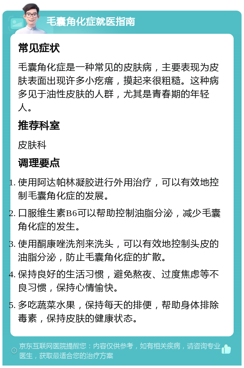 毛囊角化症就医指南 常见症状 毛囊角化症是一种常见的皮肤病，主要表现为皮肤表面出现许多小疙瘩，摸起来很粗糙。这种病多见于油性皮肤的人群，尤其是青春期的年轻人。 推荐科室 皮肤科 调理要点 使用阿达帕林凝胶进行外用治疗，可以有效地控制毛囊角化症的发展。 口服维生素B6可以帮助控制油脂分泌，减少毛囊角化症的发生。 使用酮康唑洗剂来洗头，可以有效地控制头皮的油脂分泌，防止毛囊角化症的扩散。 保持良好的生活习惯，避免熬夜、过度焦虑等不良习惯，保持心情愉快。 多吃蔬菜水果，保持每天的排便，帮助身体排除毒素，保持皮肤的健康状态。