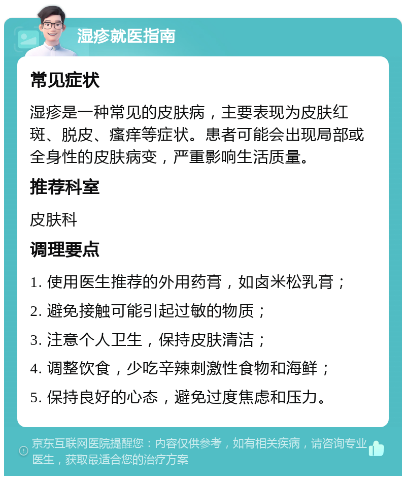 湿疹就医指南 常见症状 湿疹是一种常见的皮肤病，主要表现为皮肤红斑、脱皮、瘙痒等症状。患者可能会出现局部或全身性的皮肤病变，严重影响生活质量。 推荐科室 皮肤科 调理要点 1. 使用医生推荐的外用药膏，如卤米松乳膏； 2. 避免接触可能引起过敏的物质； 3. 注意个人卫生，保持皮肤清洁； 4. 调整饮食，少吃辛辣刺激性食物和海鲜； 5. 保持良好的心态，避免过度焦虑和压力。