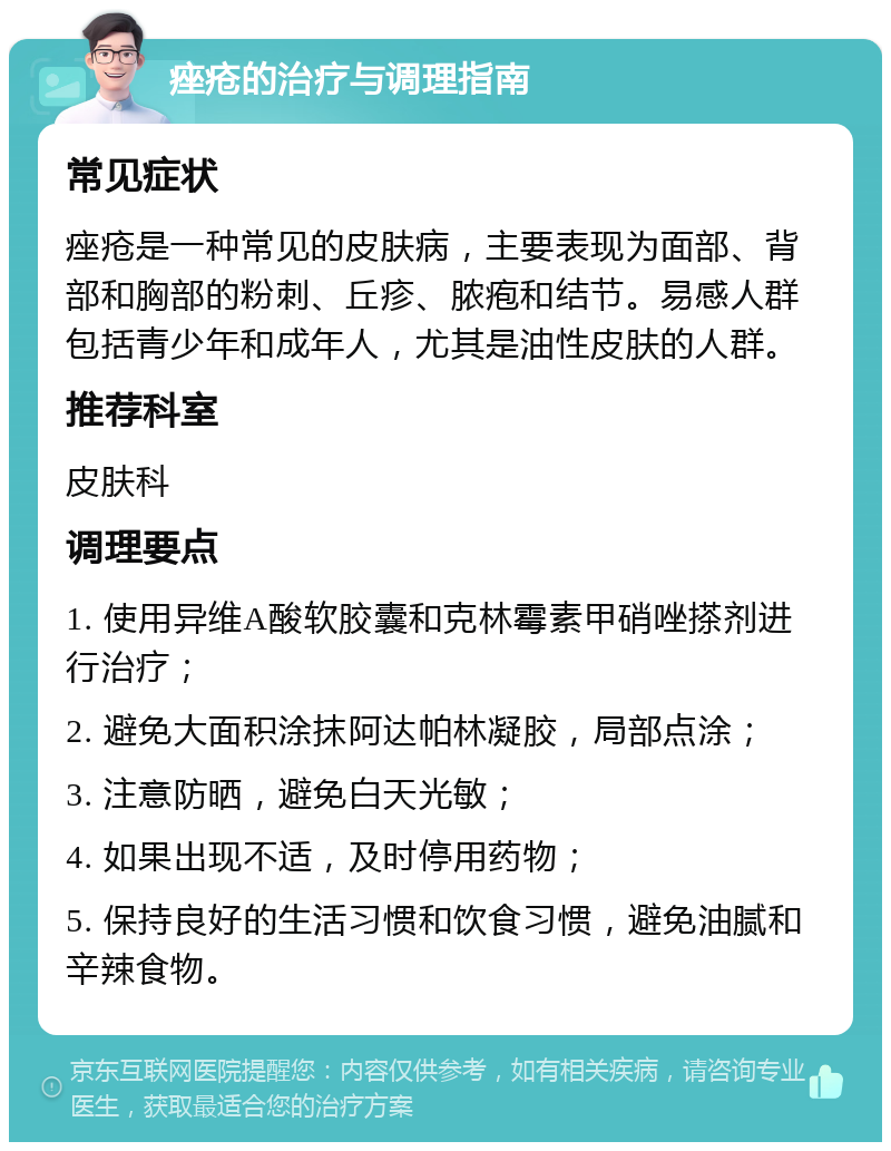 痤疮的治疗与调理指南 常见症状 痤疮是一种常见的皮肤病，主要表现为面部、背部和胸部的粉刺、丘疹、脓疱和结节。易感人群包括青少年和成年人，尤其是油性皮肤的人群。 推荐科室 皮肤科 调理要点 1. 使用异维A酸软胶囊和克林霉素甲硝唑搽剂进行治疗； 2. 避免大面积涂抹阿达帕林凝胶，局部点涂； 3. 注意防晒，避免白天光敏； 4. 如果出现不适，及时停用药物； 5. 保持良好的生活习惯和饮食习惯，避免油腻和辛辣食物。