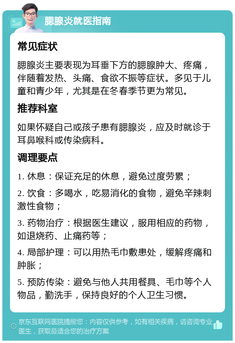 腮腺炎就医指南 常见症状 腮腺炎主要表现为耳垂下方的腮腺肿大、疼痛，伴随着发热、头痛、食欲不振等症状。多见于儿童和青少年，尤其是在冬春季节更为常见。 推荐科室 如果怀疑自己或孩子患有腮腺炎，应及时就诊于耳鼻喉科或传染病科。 调理要点 1. 休息：保证充足的休息，避免过度劳累； 2. 饮食：多喝水，吃易消化的食物，避免辛辣刺激性食物； 3. 药物治疗：根据医生建议，服用相应的药物，如退烧药、止痛药等； 4. 局部护理：可以用热毛巾敷患处，缓解疼痛和肿胀； 5. 预防传染：避免与他人共用餐具、毛巾等个人物品，勤洗手，保持良好的个人卫生习惯。