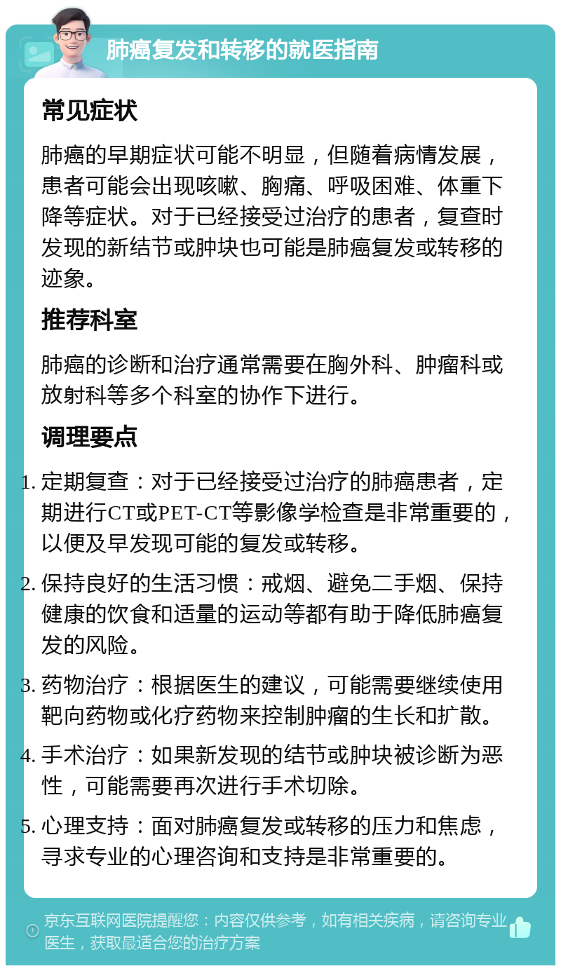 肺癌复发和转移的就医指南 常见症状 肺癌的早期症状可能不明显，但随着病情发展，患者可能会出现咳嗽、胸痛、呼吸困难、体重下降等症状。对于已经接受过治疗的患者，复查时发现的新结节或肿块也可能是肺癌复发或转移的迹象。 推荐科室 肺癌的诊断和治疗通常需要在胸外科、肿瘤科或放射科等多个科室的协作下进行。 调理要点 定期复查：对于已经接受过治疗的肺癌患者，定期进行CT或PET-CT等影像学检查是非常重要的，以便及早发现可能的复发或转移。 保持良好的生活习惯：戒烟、避免二手烟、保持健康的饮食和适量的运动等都有助于降低肺癌复发的风险。 药物治疗：根据医生的建议，可能需要继续使用靶向药物或化疗药物来控制肿瘤的生长和扩散。 手术治疗：如果新发现的结节或肿块被诊断为恶性，可能需要再次进行手术切除。 心理支持：面对肺癌复发或转移的压力和焦虑，寻求专业的心理咨询和支持是非常重要的。