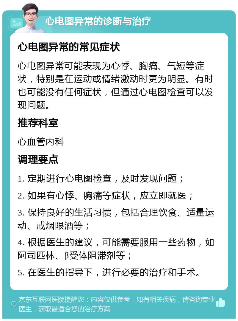 心电图异常的诊断与治疗 心电图异常的常见症状 心电图异常可能表现为心悸、胸痛、气短等症状，特别是在运动或情绪激动时更为明显。有时也可能没有任何症状，但通过心电图检查可以发现问题。 推荐科室 心血管内科 调理要点 1. 定期进行心电图检查，及时发现问题； 2. 如果有心悸、胸痛等症状，应立即就医； 3. 保持良好的生活习惯，包括合理饮食、适量运动、戒烟限酒等； 4. 根据医生的建议，可能需要服用一些药物，如阿司匹林、β受体阻滞剂等； 5. 在医生的指导下，进行必要的治疗和手术。