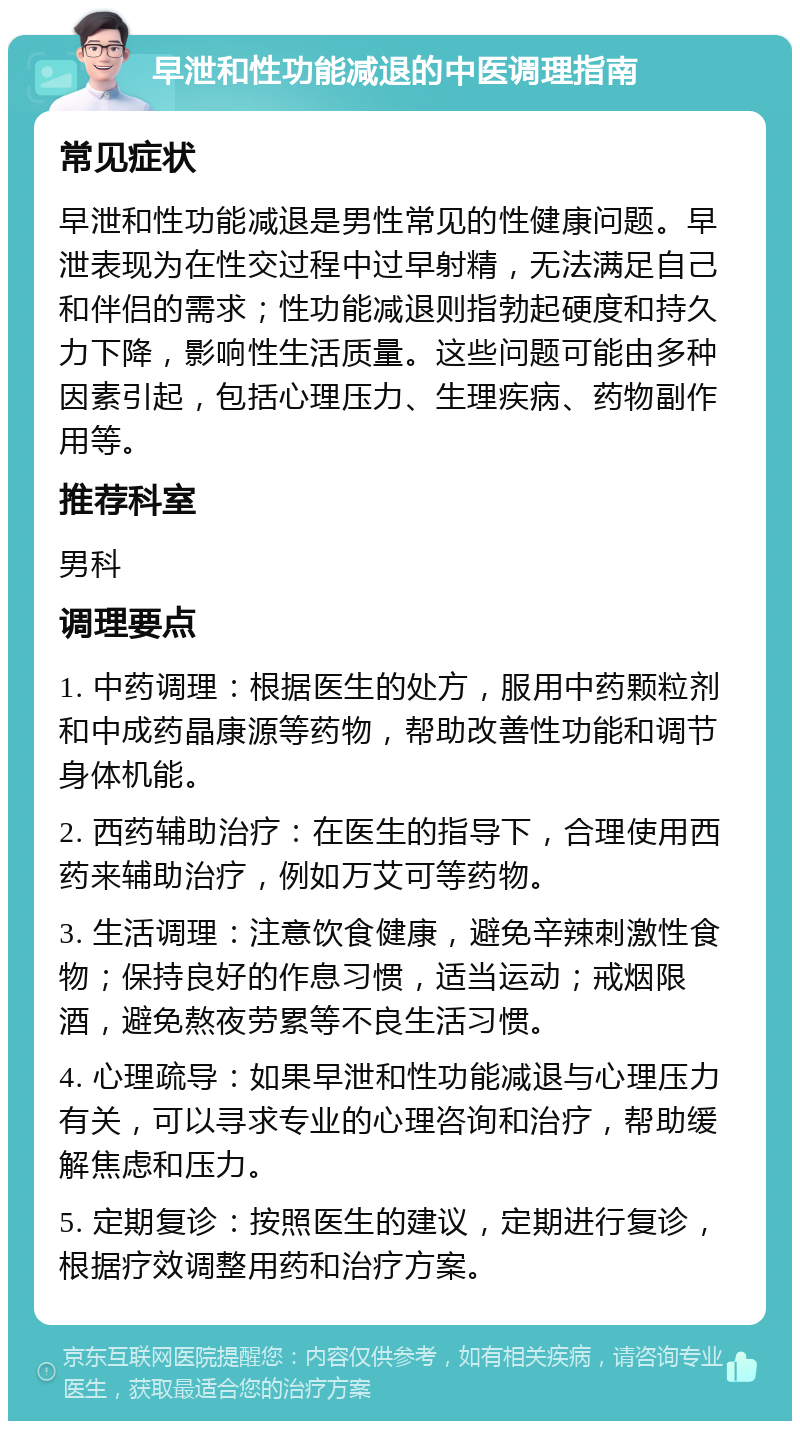 早泄和性功能减退的中医调理指南 常见症状 早泄和性功能减退是男性常见的性健康问题。早泄表现为在性交过程中过早射精，无法满足自己和伴侣的需求；性功能减退则指勃起硬度和持久力下降，影响性生活质量。这些问题可能由多种因素引起，包括心理压力、生理疾病、药物副作用等。 推荐科室 男科 调理要点 1. 中药调理：根据医生的处方，服用中药颗粒剂和中成药晶康源等药物，帮助改善性功能和调节身体机能。 2. 西药辅助治疗：在医生的指导下，合理使用西药来辅助治疗，例如万艾可等药物。 3. 生活调理：注意饮食健康，避免辛辣刺激性食物；保持良好的作息习惯，适当运动；戒烟限酒，避免熬夜劳累等不良生活习惯。 4. 心理疏导：如果早泄和性功能减退与心理压力有关，可以寻求专业的心理咨询和治疗，帮助缓解焦虑和压力。 5. 定期复诊：按照医生的建议，定期进行复诊，根据疗效调整用药和治疗方案。