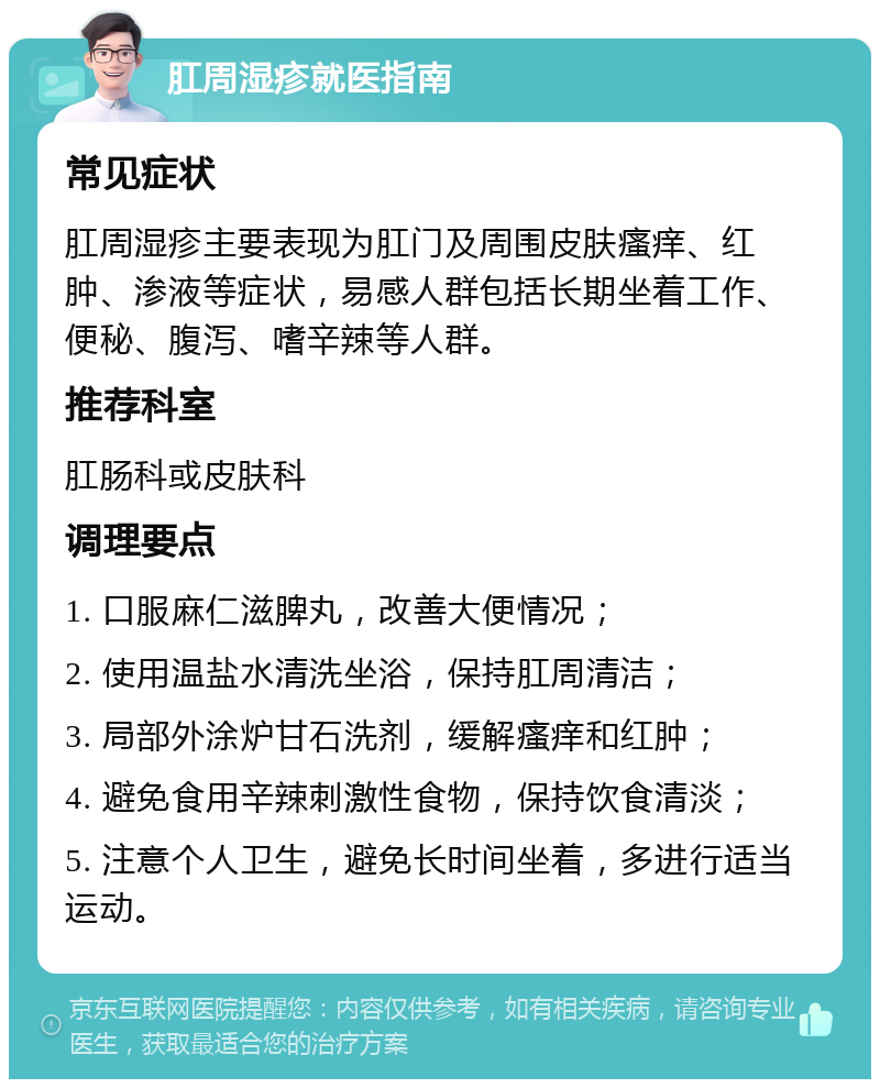 肛周湿疹就医指南 常见症状 肛周湿疹主要表现为肛门及周围皮肤瘙痒、红肿、渗液等症状，易感人群包括长期坐着工作、便秘、腹泻、嗜辛辣等人群。 推荐科室 肛肠科或皮肤科 调理要点 1. 口服麻仁滋脾丸，改善大便情况； 2. 使用温盐水清洗坐浴，保持肛周清洁； 3. 局部外涂炉甘石洗剂，缓解瘙痒和红肿； 4. 避免食用辛辣刺激性食物，保持饮食清淡； 5. 注意个人卫生，避免长时间坐着，多进行适当运动。