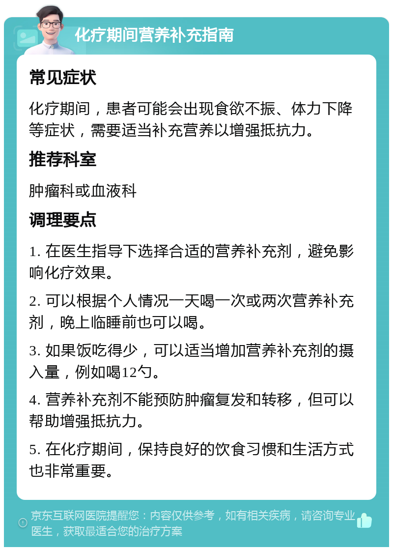 化疗期间营养补充指南 常见症状 化疗期间，患者可能会出现食欲不振、体力下降等症状，需要适当补充营养以增强抵抗力。 推荐科室 肿瘤科或血液科 调理要点 1. 在医生指导下选择合适的营养补充剂，避免影响化疗效果。 2. 可以根据个人情况一天喝一次或两次营养补充剂，晚上临睡前也可以喝。 3. 如果饭吃得少，可以适当增加营养补充剂的摄入量，例如喝12勺。 4. 营养补充剂不能预防肿瘤复发和转移，但可以帮助增强抵抗力。 5. 在化疗期间，保持良好的饮食习惯和生活方式也非常重要。