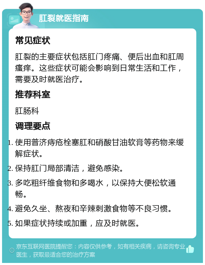 肛裂就医指南 常见症状 肛裂的主要症状包括肛门疼痛、便后出血和肛周瘙痒。这些症状可能会影响到日常生活和工作，需要及时就医治疗。 推荐科室 肛肠科 调理要点 使用普济痔疮栓塞肛和硝酸甘油软膏等药物来缓解症状。 保持肛门局部清洁，避免感染。 多吃粗纤维食物和多喝水，以保持大便松软通畅。 避免久坐、熬夜和辛辣刺激食物等不良习惯。 如果症状持续或加重，应及时就医。