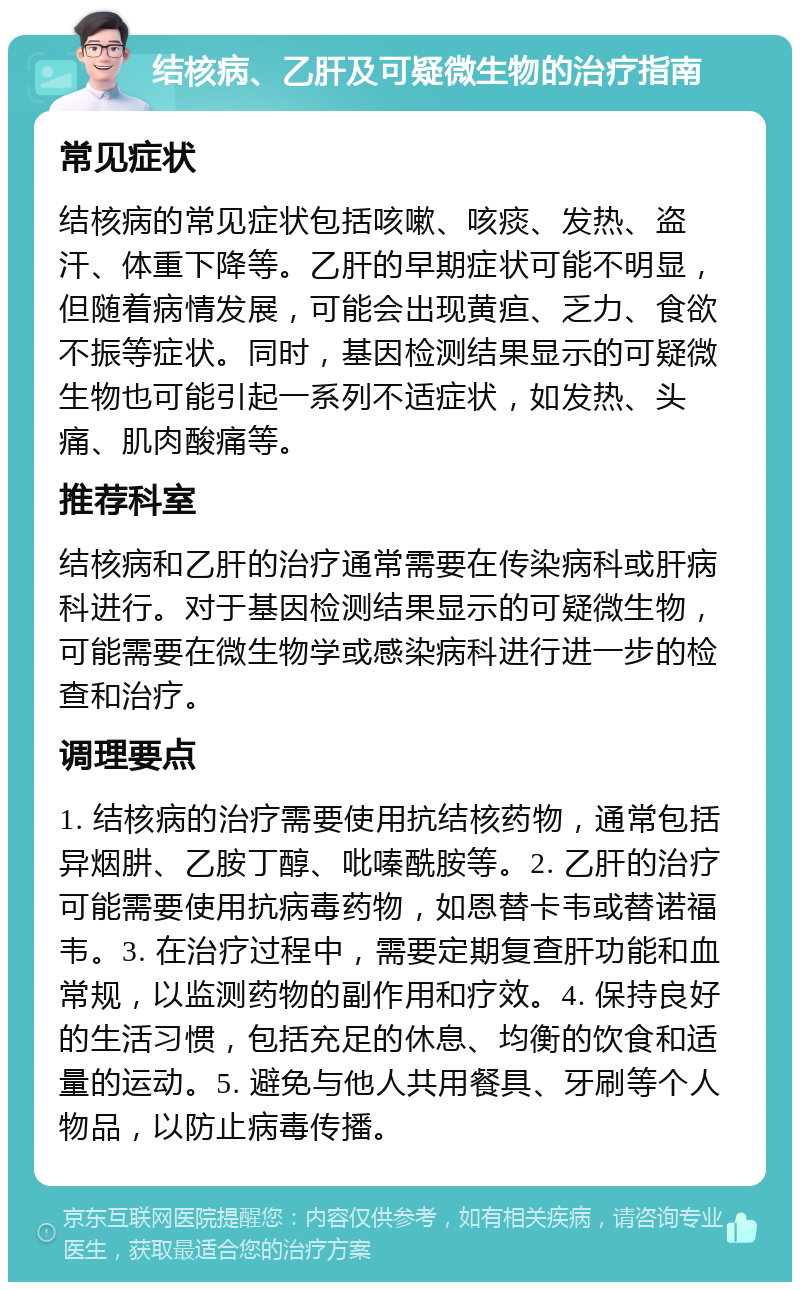 结核病、乙肝及可疑微生物的治疗指南 常见症状 结核病的常见症状包括咳嗽、咳痰、发热、盗汗、体重下降等。乙肝的早期症状可能不明显，但随着病情发展，可能会出现黄疸、乏力、食欲不振等症状。同时，基因检测结果显示的可疑微生物也可能引起一系列不适症状，如发热、头痛、肌肉酸痛等。 推荐科室 结核病和乙肝的治疗通常需要在传染病科或肝病科进行。对于基因检测结果显示的可疑微生物，可能需要在微生物学或感染病科进行进一步的检查和治疗。 调理要点 1. 结核病的治疗需要使用抗结核药物，通常包括异烟肼、乙胺丁醇、吡嗪酰胺等。2. 乙肝的治疗可能需要使用抗病毒药物，如恩替卡韦或替诺福韦。3. 在治疗过程中，需要定期复查肝功能和血常规，以监测药物的副作用和疗效。4. 保持良好的生活习惯，包括充足的休息、均衡的饮食和适量的运动。5. 避免与他人共用餐具、牙刷等个人物品，以防止病毒传播。