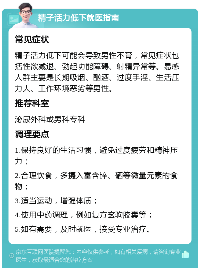 精子活力低下就医指南 常见症状 精子活力低下可能会导致男性不育，常见症状包括性欲减退、勃起功能障碍、射精异常等。易感人群主要是长期吸烟、酗酒、过度手淫、生活压力大、工作环境恶劣等男性。 推荐科室 泌尿外科或男科专科 调理要点 1.保持良好的生活习惯，避免过度疲劳和精神压力； 2.合理饮食，多摄入富含锌、硒等微量元素的食物； 3.适当运动，增强体质； 4.使用中药调理，例如复方玄驹胶囊等； 5.如有需要，及时就医，接受专业治疗。