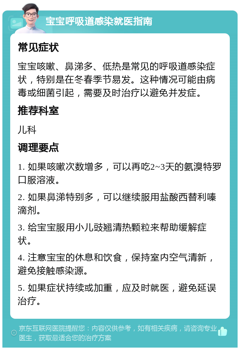 宝宝呼吸道感染就医指南 常见症状 宝宝咳嗽、鼻涕多、低热是常见的呼吸道感染症状，特别是在冬春季节易发。这种情况可能由病毒或细菌引起，需要及时治疗以避免并发症。 推荐科室 儿科 调理要点 1. 如果咳嗽次数增多，可以再吃2~3天的氨溴特罗口服溶液。 2. 如果鼻涕特别多，可以继续服用盐酸西替利嗪滴剂。 3. 给宝宝服用小儿豉翘清热颗粒来帮助缓解症状。 4. 注意宝宝的休息和饮食，保持室内空气清新，避免接触感染源。 5. 如果症状持续或加重，应及时就医，避免延误治疗。