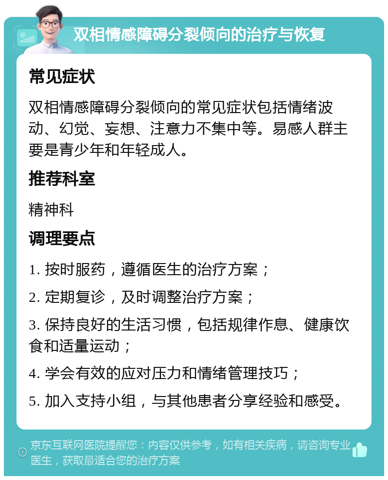 双相情感障碍分裂倾向的治疗与恢复 常见症状 双相情感障碍分裂倾向的常见症状包括情绪波动、幻觉、妄想、注意力不集中等。易感人群主要是青少年和年轻成人。 推荐科室 精神科 调理要点 1. 按时服药，遵循医生的治疗方案； 2. 定期复诊，及时调整治疗方案； 3. 保持良好的生活习惯，包括规律作息、健康饮食和适量运动； 4. 学会有效的应对压力和情绪管理技巧； 5. 加入支持小组，与其他患者分享经验和感受。