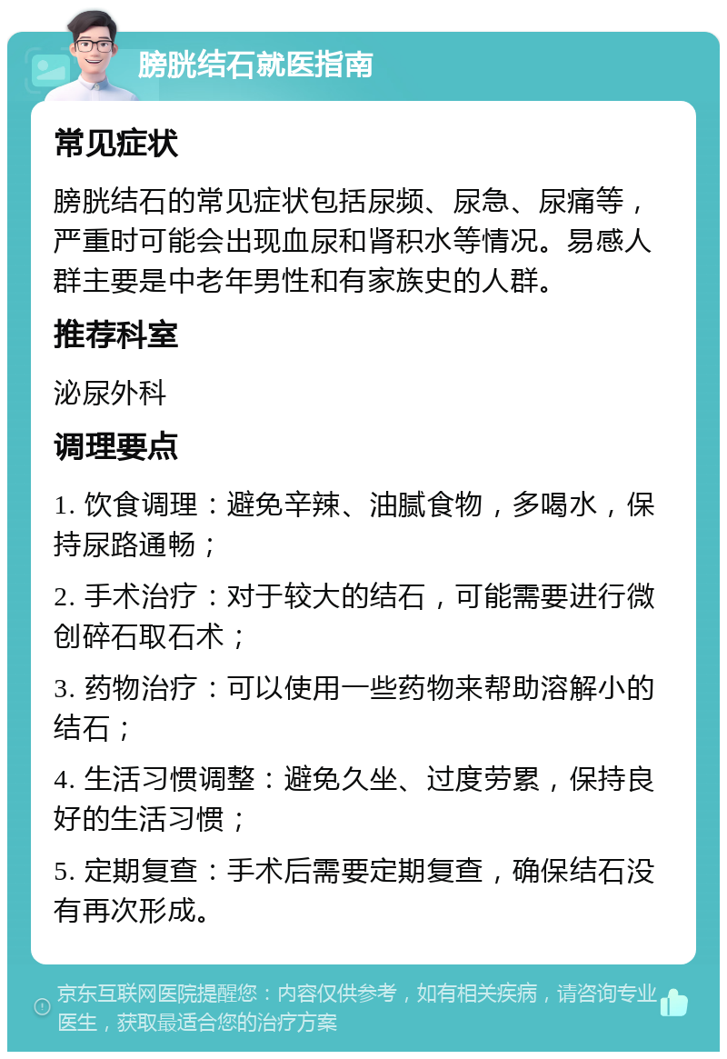 膀胱结石就医指南 常见症状 膀胱结石的常见症状包括尿频、尿急、尿痛等，严重时可能会出现血尿和肾积水等情况。易感人群主要是中老年男性和有家族史的人群。 推荐科室 泌尿外科 调理要点 1. 饮食调理：避免辛辣、油腻食物，多喝水，保持尿路通畅； 2. 手术治疗：对于较大的结石，可能需要进行微创碎石取石术； 3. 药物治疗：可以使用一些药物来帮助溶解小的结石； 4. 生活习惯调整：避免久坐、过度劳累，保持良好的生活习惯； 5. 定期复查：手术后需要定期复查，确保结石没有再次形成。