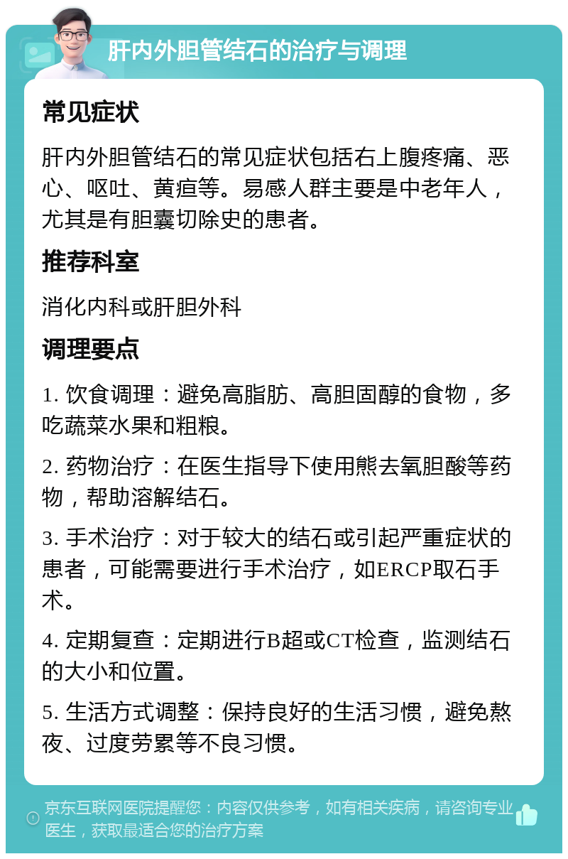 肝内外胆管结石的治疗与调理 常见症状 肝内外胆管结石的常见症状包括右上腹疼痛、恶心、呕吐、黄疸等。易感人群主要是中老年人，尤其是有胆囊切除史的患者。 推荐科室 消化内科或肝胆外科 调理要点 1. 饮食调理：避免高脂肪、高胆固醇的食物，多吃蔬菜水果和粗粮。 2. 药物治疗：在医生指导下使用熊去氧胆酸等药物，帮助溶解结石。 3. 手术治疗：对于较大的结石或引起严重症状的患者，可能需要进行手术治疗，如ERCP取石手术。 4. 定期复查：定期进行B超或CT检查，监测结石的大小和位置。 5. 生活方式调整：保持良好的生活习惯，避免熬夜、过度劳累等不良习惯。