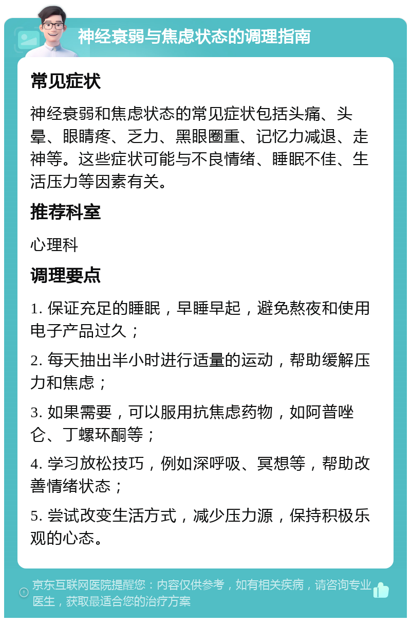 神经衰弱与焦虑状态的调理指南 常见症状 神经衰弱和焦虑状态的常见症状包括头痛、头晕、眼睛疼、乏力、黑眼圈重、记忆力减退、走神等。这些症状可能与不良情绪、睡眠不佳、生活压力等因素有关。 推荐科室 心理科 调理要点 1. 保证充足的睡眠，早睡早起，避免熬夜和使用电子产品过久； 2. 每天抽出半小时进行适量的运动，帮助缓解压力和焦虑； 3. 如果需要，可以服用抗焦虑药物，如阿普唑仑、丁螺环酮等； 4. 学习放松技巧，例如深呼吸、冥想等，帮助改善情绪状态； 5. 尝试改变生活方式，减少压力源，保持积极乐观的心态。