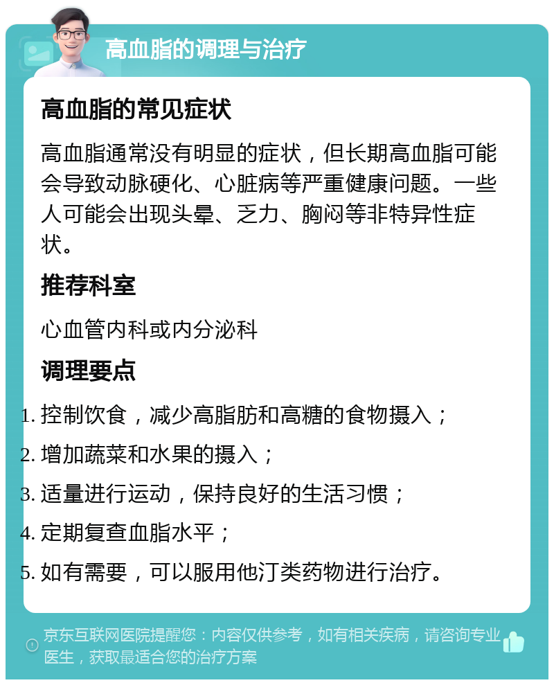 高血脂的调理与治疗 高血脂的常见症状 高血脂通常没有明显的症状，但长期高血脂可能会导致动脉硬化、心脏病等严重健康问题。一些人可能会出现头晕、乏力、胸闷等非特异性症状。 推荐科室 心血管内科或内分泌科 调理要点 控制饮食，减少高脂肪和高糖的食物摄入； 增加蔬菜和水果的摄入； 适量进行运动，保持良好的生活习惯； 定期复查血脂水平； 如有需要，可以服用他汀类药物进行治疗。