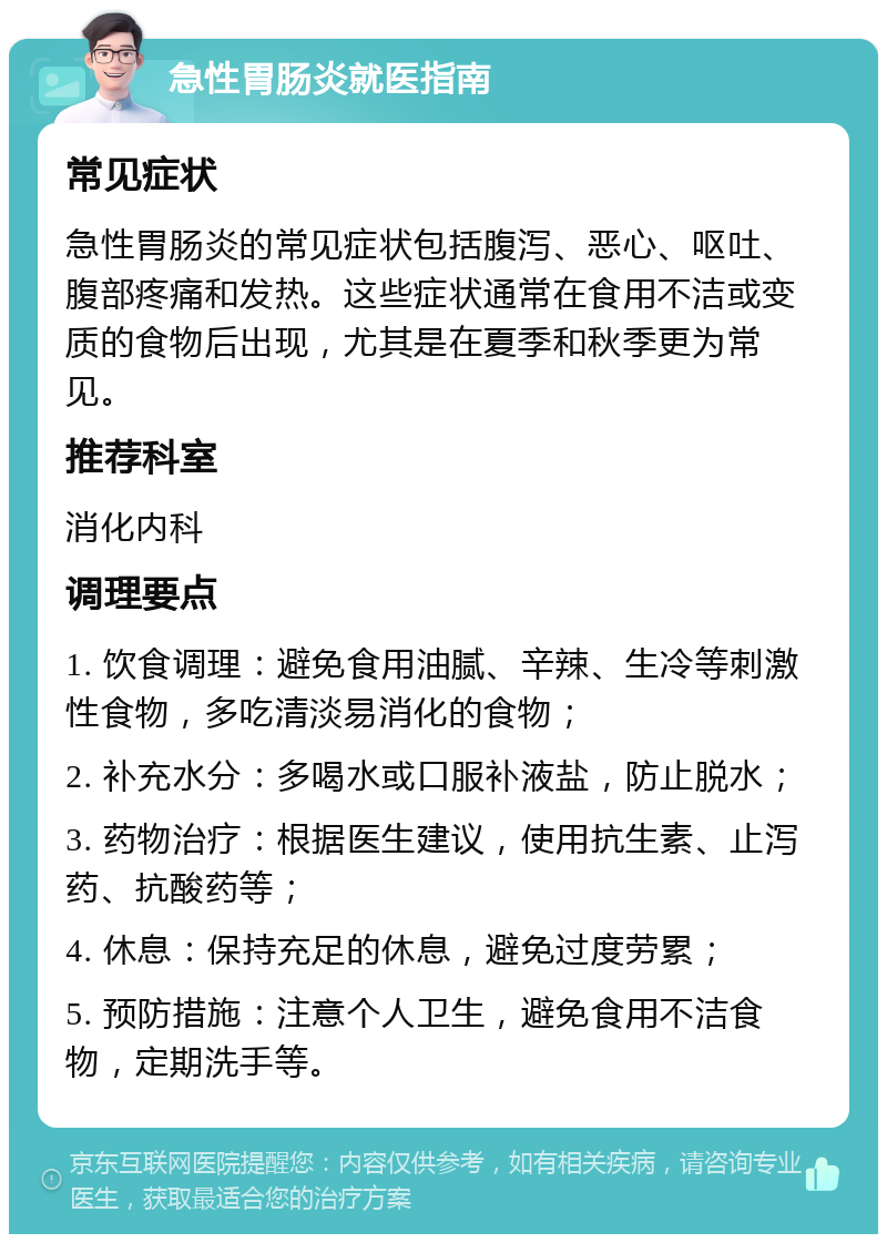 急性胃肠炎就医指南 常见症状 急性胃肠炎的常见症状包括腹泻、恶心、呕吐、腹部疼痛和发热。这些症状通常在食用不洁或变质的食物后出现，尤其是在夏季和秋季更为常见。 推荐科室 消化内科 调理要点 1. 饮食调理：避免食用油腻、辛辣、生冷等刺激性食物，多吃清淡易消化的食物； 2. 补充水分：多喝水或口服补液盐，防止脱水； 3. 药物治疗：根据医生建议，使用抗生素、止泻药、抗酸药等； 4. 休息：保持充足的休息，避免过度劳累； 5. 预防措施：注意个人卫生，避免食用不洁食物，定期洗手等。