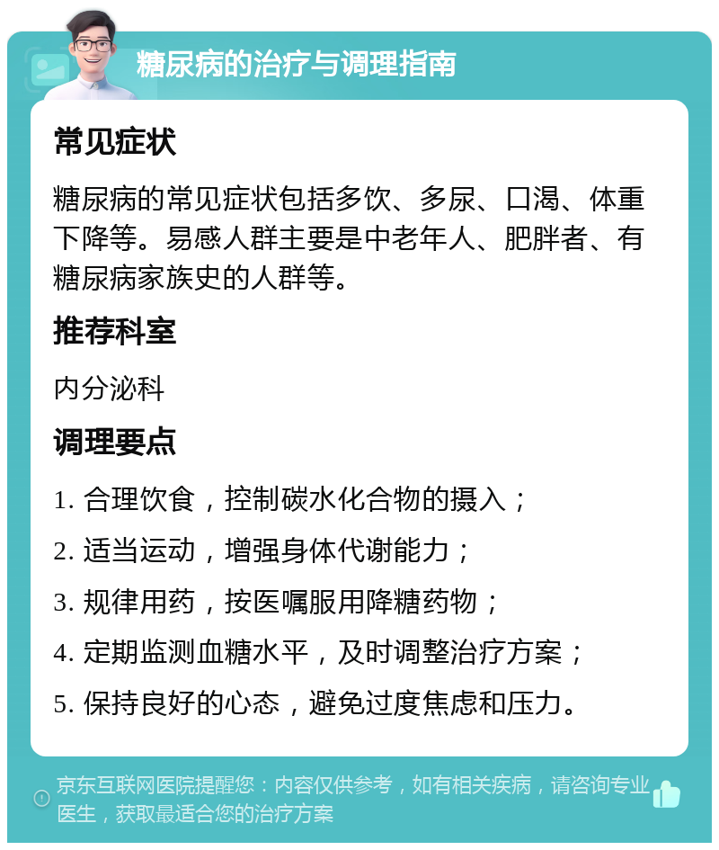 糖尿病的治疗与调理指南 常见症状 糖尿病的常见症状包括多饮、多尿、口渴、体重下降等。易感人群主要是中老年人、肥胖者、有糖尿病家族史的人群等。 推荐科室 内分泌科 调理要点 1. 合理饮食，控制碳水化合物的摄入； 2. 适当运动，增强身体代谢能力； 3. 规律用药，按医嘱服用降糖药物； 4. 定期监测血糖水平，及时调整治疗方案； 5. 保持良好的心态，避免过度焦虑和压力。