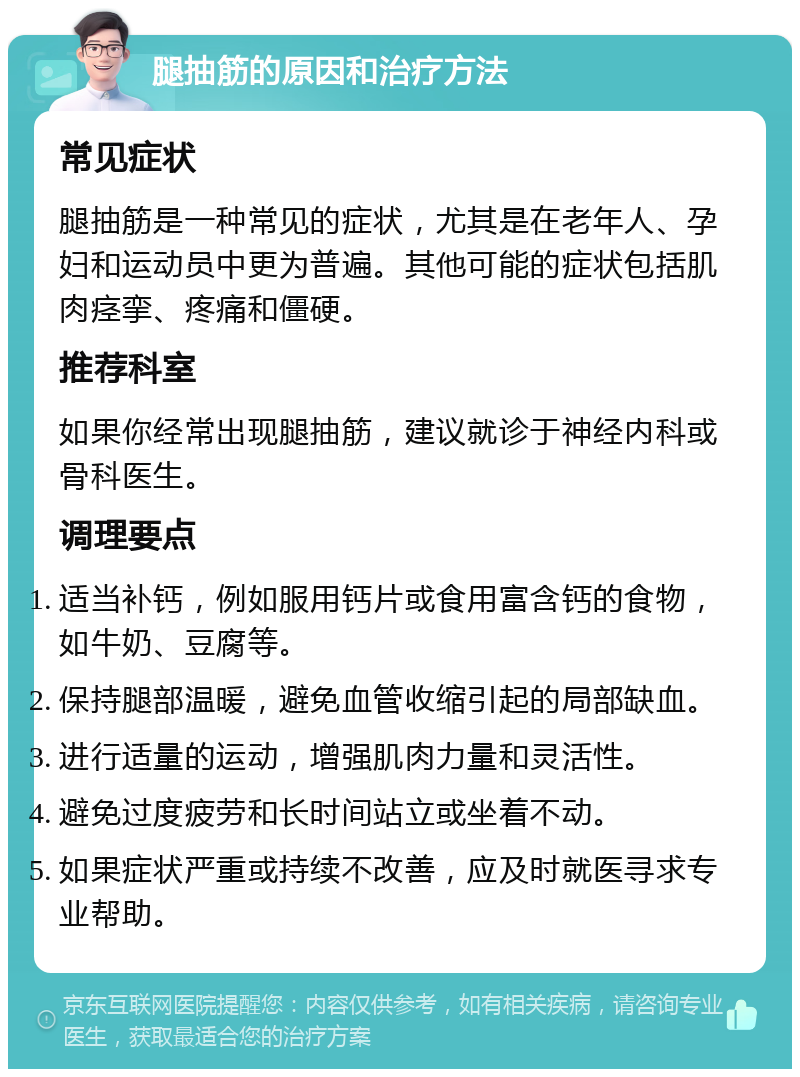 腿抽筋的原因和治疗方法 常见症状 腿抽筋是一种常见的症状，尤其是在老年人、孕妇和运动员中更为普遍。其他可能的症状包括肌肉痉挛、疼痛和僵硬。 推荐科室 如果你经常出现腿抽筋，建议就诊于神经内科或骨科医生。 调理要点 适当补钙，例如服用钙片或食用富含钙的食物，如牛奶、豆腐等。 保持腿部温暖，避免血管收缩引起的局部缺血。 进行适量的运动，增强肌肉力量和灵活性。 避免过度疲劳和长时间站立或坐着不动。 如果症状严重或持续不改善，应及时就医寻求专业帮助。