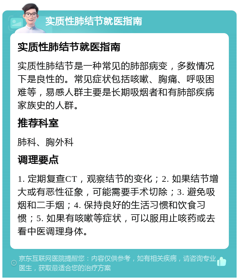 实质性肺结节就医指南 实质性肺结节就医指南 实质性肺结节是一种常见的肺部病变，多数情况下是良性的。常见症状包括咳嗽、胸痛、呼吸困难等，易感人群主要是长期吸烟者和有肺部疾病家族史的人群。 推荐科室 肺科、胸外科 调理要点 1. 定期复查CT，观察结节的变化；2. 如果结节增大或有恶性征象，可能需要手术切除；3. 避免吸烟和二手烟；4. 保持良好的生活习惯和饮食习惯；5. 如果有咳嗽等症状，可以服用止咳药或去看中医调理身体。