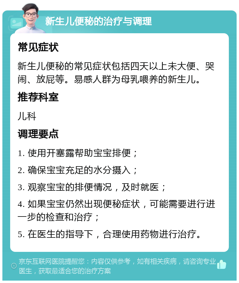 新生儿便秘的治疗与调理 常见症状 新生儿便秘的常见症状包括四天以上未大便、哭闹、放屁等。易感人群为母乳喂养的新生儿。 推荐科室 儿科 调理要点 1. 使用开塞露帮助宝宝排便； 2. 确保宝宝充足的水分摄入； 3. 观察宝宝的排便情况，及时就医； 4. 如果宝宝仍然出现便秘症状，可能需要进行进一步的检查和治疗； 5. 在医生的指导下，合理使用药物进行治疗。