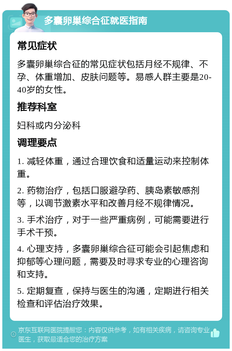 多囊卵巢综合征就医指南 常见症状 多囊卵巢综合征的常见症状包括月经不规律、不孕、体重增加、皮肤问题等。易感人群主要是20-40岁的女性。 推荐科室 妇科或内分泌科 调理要点 1. 减轻体重，通过合理饮食和适量运动来控制体重。 2. 药物治疗，包括口服避孕药、胰岛素敏感剂等，以调节激素水平和改善月经不规律情况。 3. 手术治疗，对于一些严重病例，可能需要进行手术干预。 4. 心理支持，多囊卵巢综合征可能会引起焦虑和抑郁等心理问题，需要及时寻求专业的心理咨询和支持。 5. 定期复查，保持与医生的沟通，定期进行相关检查和评估治疗效果。