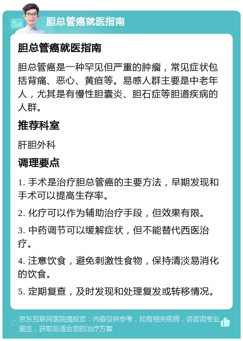 胆总管癌就医指南 胆总管癌就医指南 胆总管癌是一种罕见但严重的肿瘤，常见症状包括背痛、恶心、黄疸等。易感人群主要是中老年人，尤其是有慢性胆囊炎、胆石症等胆道疾病的人群。 推荐科室 肝胆外科 调理要点 1. 手术是治疗胆总管癌的主要方法，早期发现和手术可以提高生存率。 2. 化疗可以作为辅助治疗手段，但效果有限。 3. 中药调节可以缓解症状，但不能替代西医治疗。 4. 注意饮食，避免刺激性食物，保持清淡易消化的饮食。 5. 定期复查，及时发现和处理复发或转移情况。