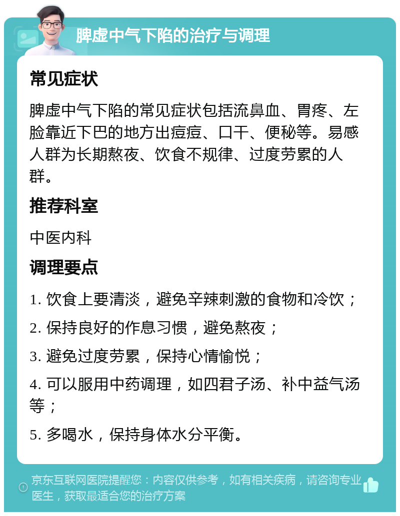 脾虚中气下陷的治疗与调理 常见症状 脾虚中气下陷的常见症状包括流鼻血、胃疼、左脸靠近下巴的地方出痘痘、口干、便秘等。易感人群为长期熬夜、饮食不规律、过度劳累的人群。 推荐科室 中医内科 调理要点 1. 饮食上要清淡，避免辛辣刺激的食物和冷饮； 2. 保持良好的作息习惯，避免熬夜； 3. 避免过度劳累，保持心情愉悦； 4. 可以服用中药调理，如四君子汤、补中益气汤等； 5. 多喝水，保持身体水分平衡。