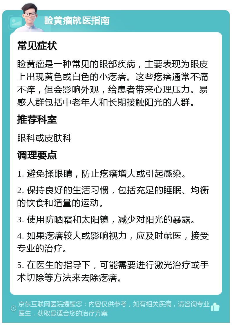 睑黄瘤就医指南 常见症状 睑黄瘤是一种常见的眼部疾病，主要表现为眼皮上出现黄色或白色的小疙瘩。这些疙瘩通常不痛不痒，但会影响外观，给患者带来心理压力。易感人群包括中老年人和长期接触阳光的人群。 推荐科室 眼科或皮肤科 调理要点 1. 避免揉眼睛，防止疙瘩增大或引起感染。 2. 保持良好的生活习惯，包括充足的睡眠、均衡的饮食和适量的运动。 3. 使用防晒霜和太阳镜，减少对阳光的暴露。 4. 如果疙瘩较大或影响视力，应及时就医，接受专业的治疗。 5. 在医生的指导下，可能需要进行激光治疗或手术切除等方法来去除疙瘩。