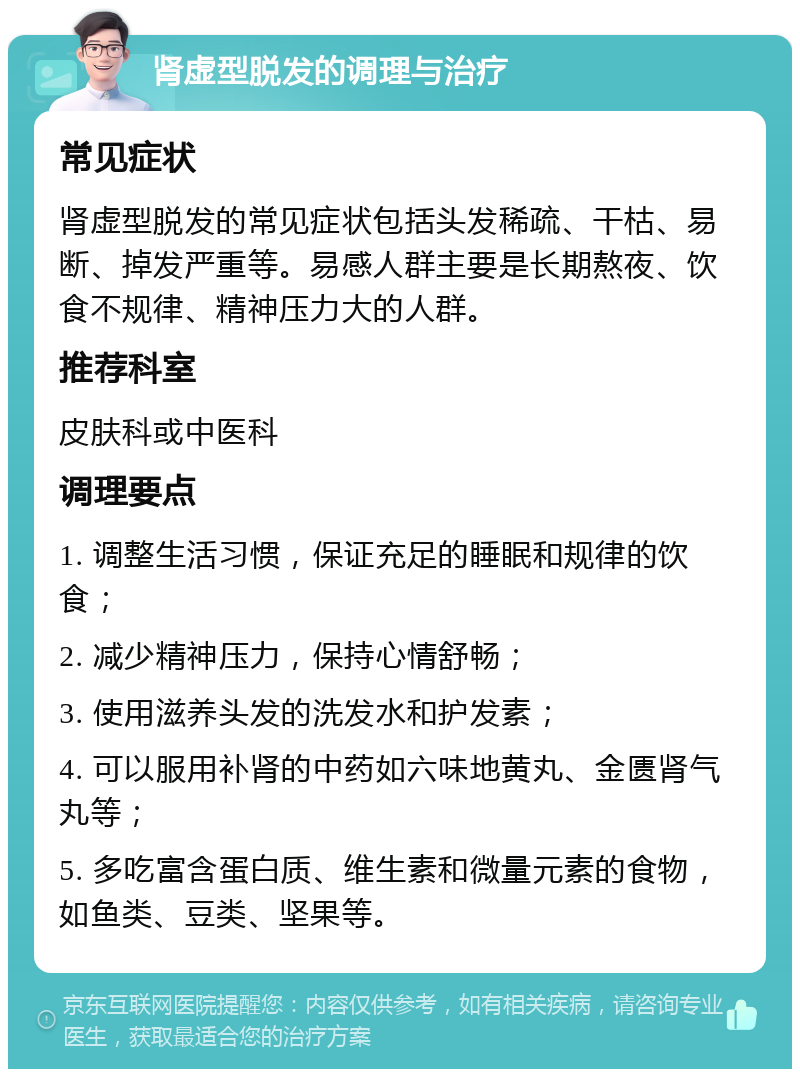 肾虚型脱发的调理与治疗 常见症状 肾虚型脱发的常见症状包括头发稀疏、干枯、易断、掉发严重等。易感人群主要是长期熬夜、饮食不规律、精神压力大的人群。 推荐科室 皮肤科或中医科 调理要点 1. 调整生活习惯，保证充足的睡眠和规律的饮食； 2. 减少精神压力，保持心情舒畅； 3. 使用滋养头发的洗发水和护发素； 4. 可以服用补肾的中药如六味地黄丸、金匮肾气丸等； 5. 多吃富含蛋白质、维生素和微量元素的食物，如鱼类、豆类、坚果等。