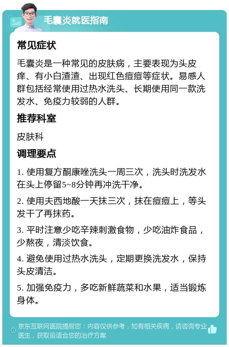 毛囊炎就医指南 常见症状 毛囊炎是一种常见的皮肤病，主要表现为头皮痒、有小白渣渣、出现红色痘痘等症状。易感人群包括经常使用过热水洗头、长期使用同一款洗发水、免疫力较弱的人群。 推荐科室 皮肤科 调理要点 1. 使用复方酮康唑洗头一周三次，洗头时洗发水在头上停留5~8分钟再冲洗干净。 2. 使用夫西地酸一天抹三次，抹在痘痘上，等头发干了再抹药。 3. 平时注意少吃辛辣刺激食物，少吃油炸食品，少熬夜，清淡饮食。 4. 避免使用过热水洗头，定期更换洗发水，保持头皮清洁。 5. 加强免疫力，多吃新鲜蔬菜和水果，适当锻炼身体。