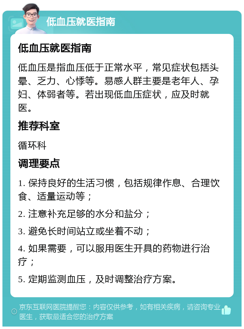 低血压就医指南 低血压就医指南 低血压是指血压低于正常水平，常见症状包括头晕、乏力、心悸等。易感人群主要是老年人、孕妇、体弱者等。若出现低血压症状，应及时就医。 推荐科室 循环科 调理要点 1. 保持良好的生活习惯，包括规律作息、合理饮食、适量运动等； 2. 注意补充足够的水分和盐分； 3. 避免长时间站立或坐着不动； 4. 如果需要，可以服用医生开具的药物进行治疗； 5. 定期监测血压，及时调整治疗方案。