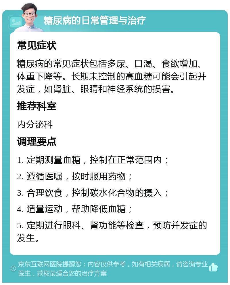 糖尿病的日常管理与治疗 常见症状 糖尿病的常见症状包括多尿、口渴、食欲增加、体重下降等。长期未控制的高血糖可能会引起并发症，如肾脏、眼睛和神经系统的损害。 推荐科室 内分泌科 调理要点 1. 定期测量血糖，控制在正常范围内； 2. 遵循医嘱，按时服用药物； 3. 合理饮食，控制碳水化合物的摄入； 4. 适量运动，帮助降低血糖； 5. 定期进行眼科、肾功能等检查，预防并发症的发生。