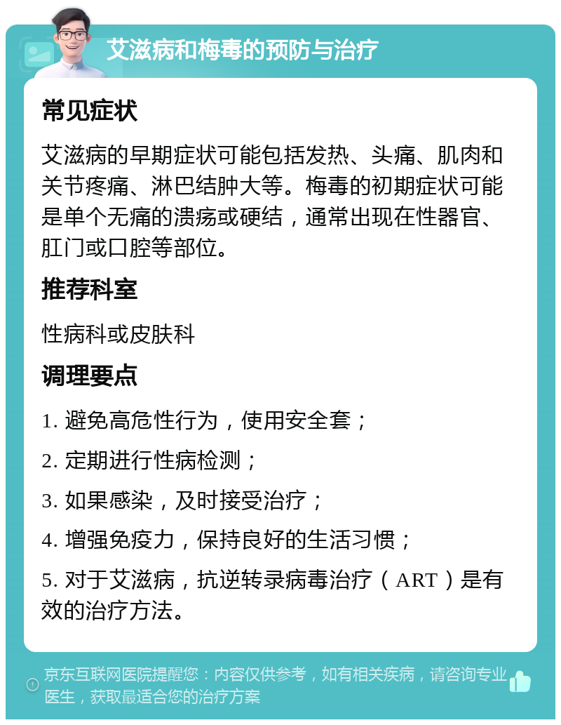 艾滋病和梅毒的预防与治疗 常见症状 艾滋病的早期症状可能包括发热、头痛、肌肉和关节疼痛、淋巴结肿大等。梅毒的初期症状可能是单个无痛的溃疡或硬结，通常出现在性器官、肛门或口腔等部位。 推荐科室 性病科或皮肤科 调理要点 1. 避免高危性行为，使用安全套； 2. 定期进行性病检测； 3. 如果感染，及时接受治疗； 4. 增强免疫力，保持良好的生活习惯； 5. 对于艾滋病，抗逆转录病毒治疗（ART）是有效的治疗方法。